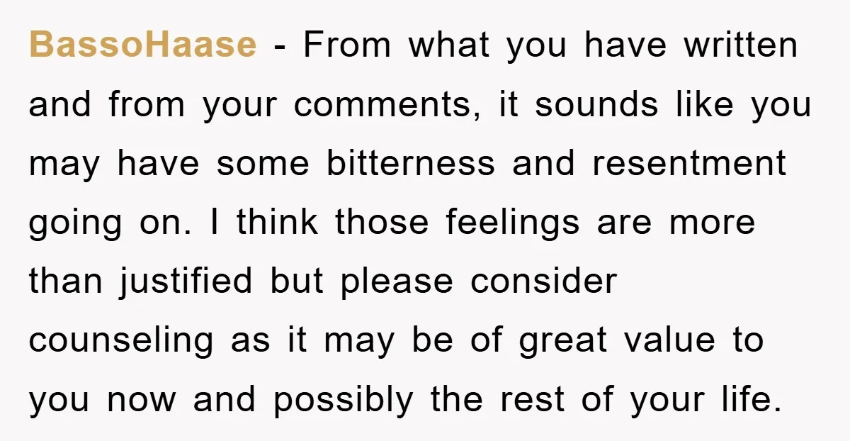 BassoHaase - From what you have written and from your comments, it sounds like you may have some bitterness and resentment going on. I think those feelings are more than...