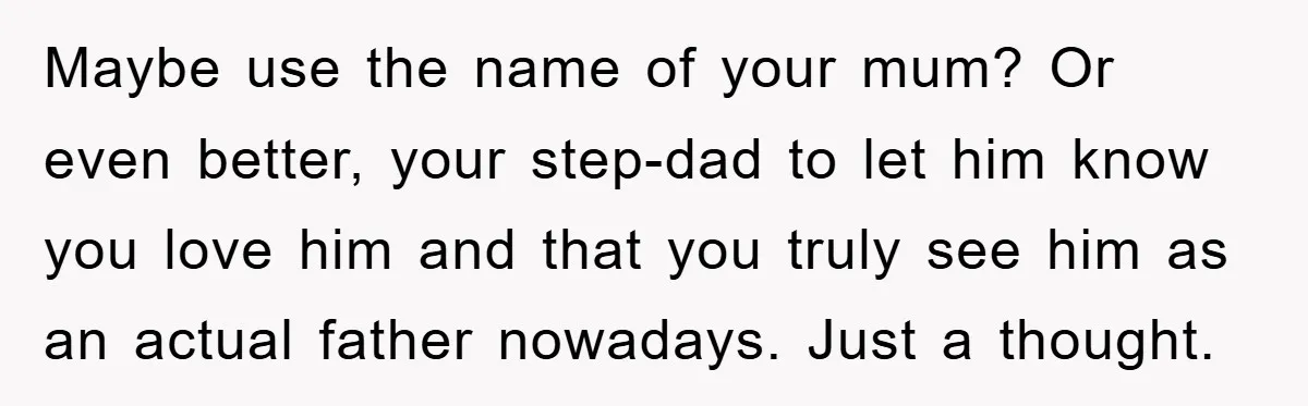 Maybe use the name of your mum? Or even better, your step-dad to let him know you love him and that you truly see him as an actual father nowadays....