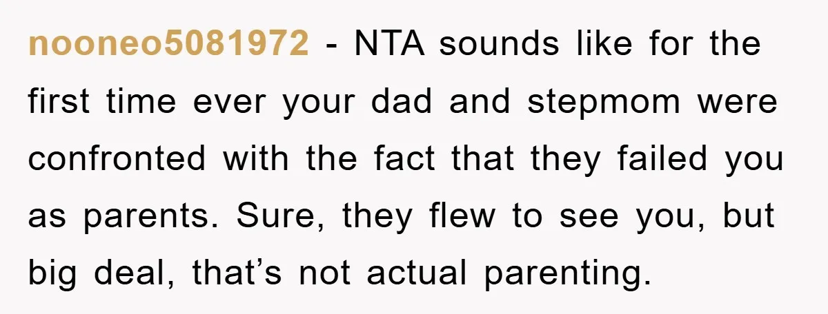 nooneo5081972 - NTA sounds like for the first time ever your dad and stepmom were confronted with the fact that they failed you as parents. Sure, they flew to see...