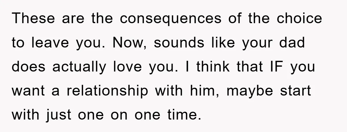 These are the consequences of the choice to leave you. Now, sounds like your dad does actually love you. I think that IF you want a relationship with him, maybe...