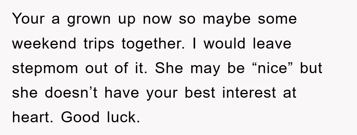 Your a grown up now so maybe some weekend trips together. I would leave stepmom out of it. She may be “nice” but she doesn’t have your best interest at...
