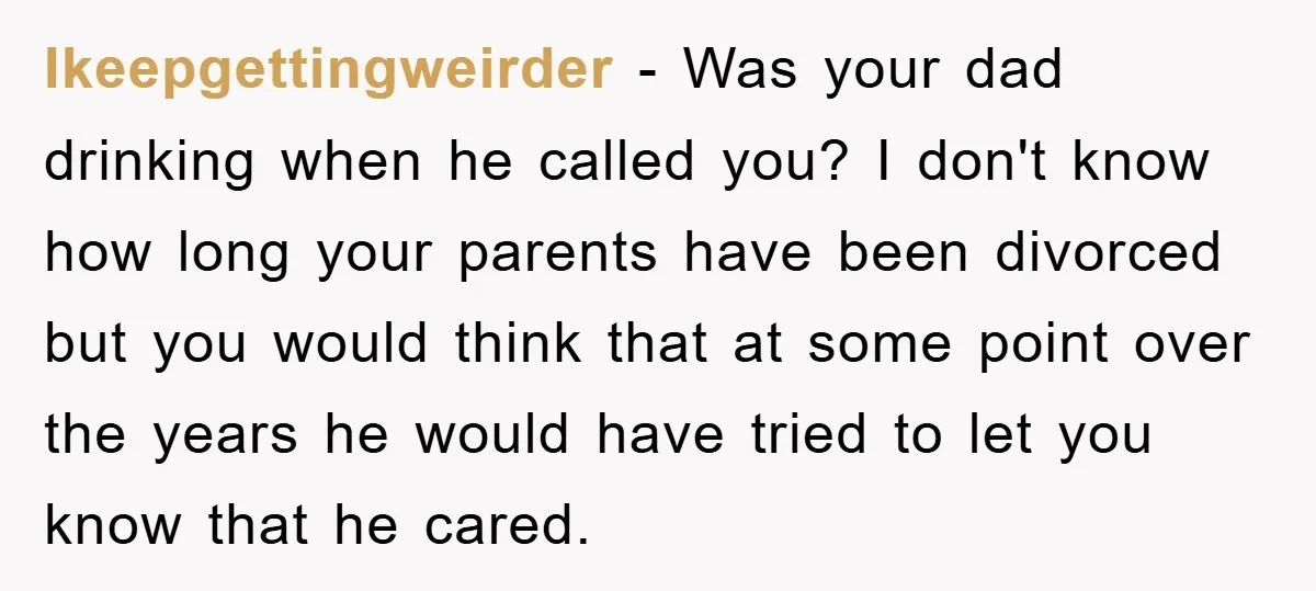 Ikeepgettingweirder - Was your dad drinking when he called you? I don't know how long your parents have been divorced but you would think that at some point over the...