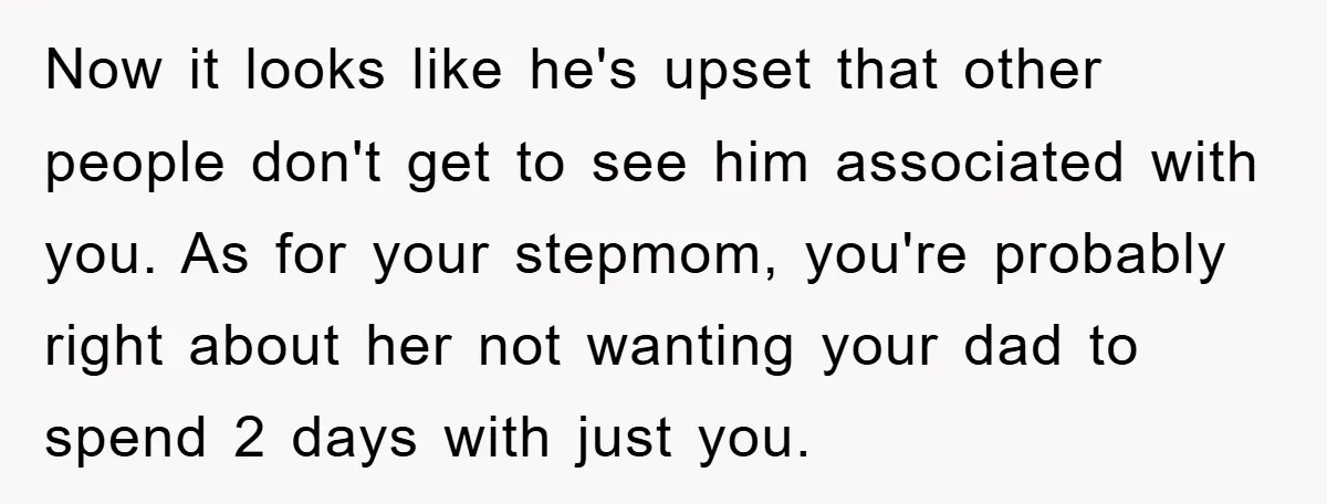 Now it looks like he's upset that other people don't get to see him associated with you. As for your stepmom, you're probably right about her not wanting your dad...