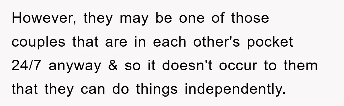 However, they may be one of those couples that are in each other's pocket 24/7 anyway & so it doesn't occur to them that they can do things independently.