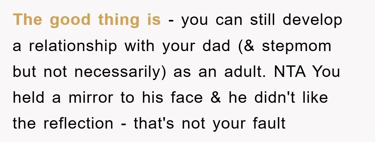 The good thing is - you can still develop a relationship with your dad (& stepmom but not necessarily) as an adult. NTA You held a mirror to his face...
