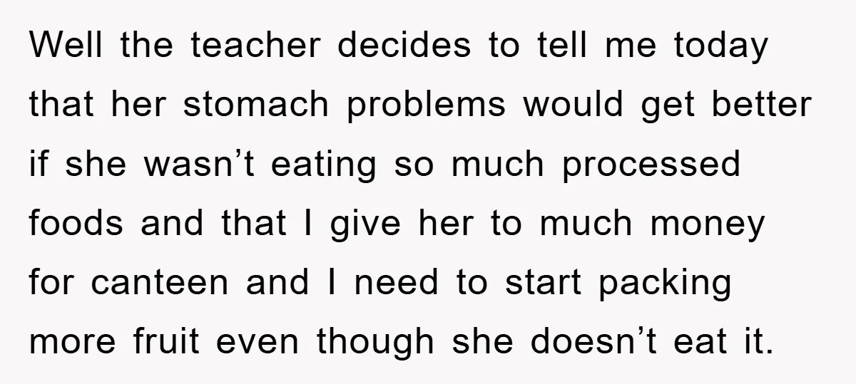 Well the teacher decides to tell me today that her stomach problems would get better if she wasn’t eating so much processed foods and that I give her to much...