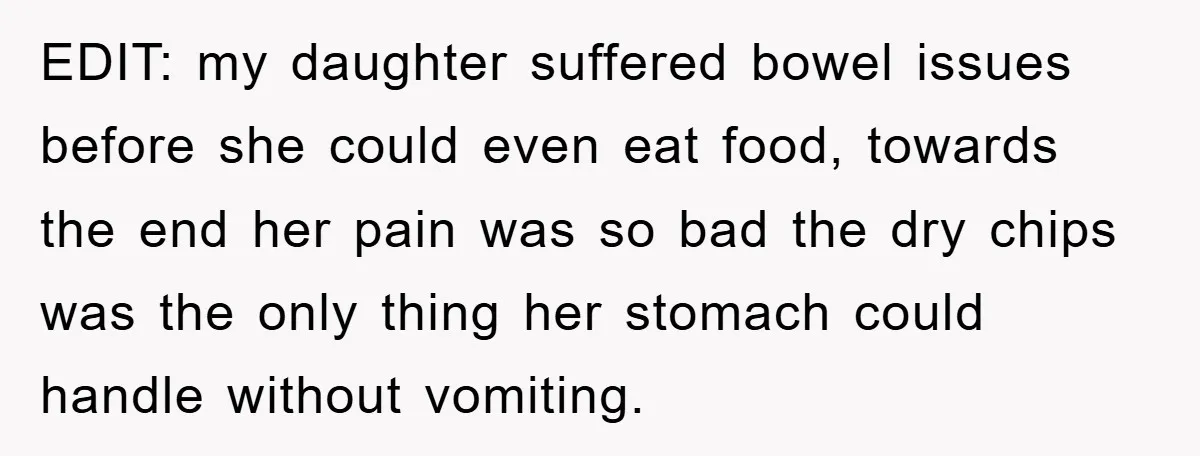 EDIT: my daughter suffered bowel issues before she could even eat food, towards the end her pain was so bad the dry chips was the only thing her stomach could...