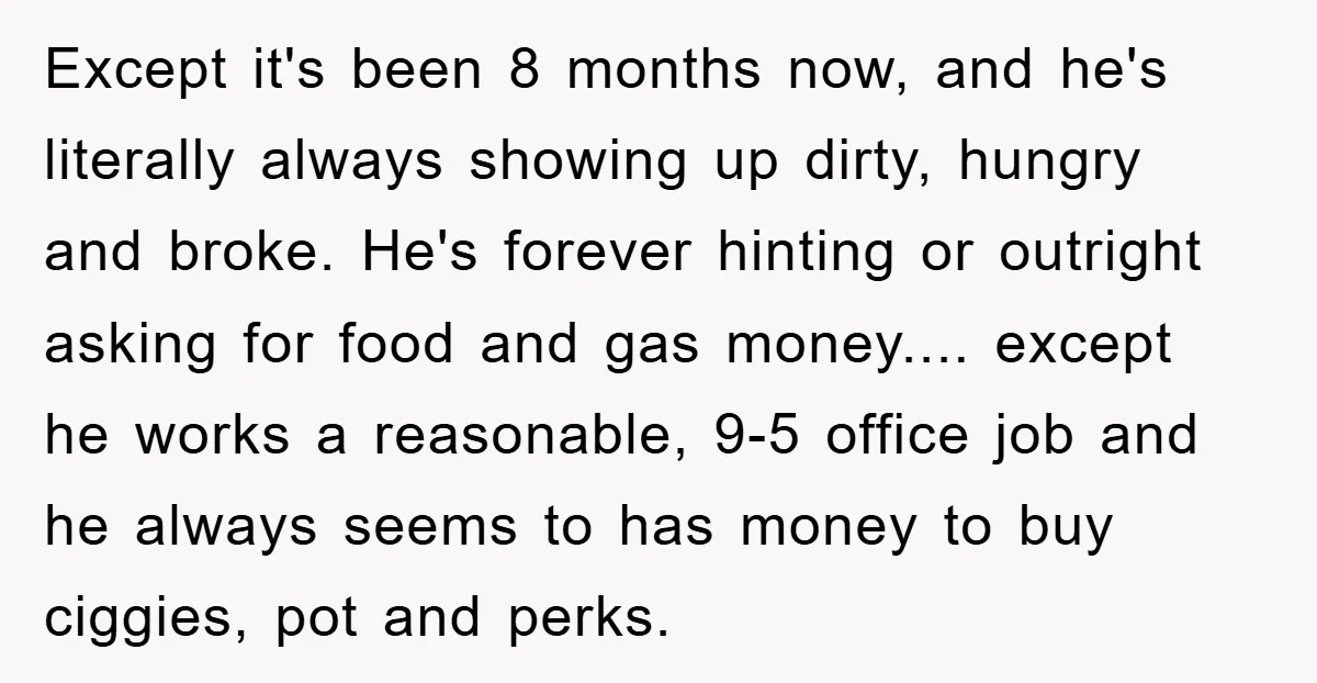 Except it's been 8 months now, and he's literally always showing up dirty, hungry and broke. He's forever hinting or outright asking for food and gas money.... except he works...