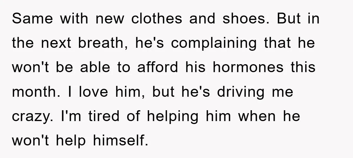 Same with new clothes and shoes. But in the next breath, he's complaining that he won't be able to afford his hormones this month. I love him, but he's driving...