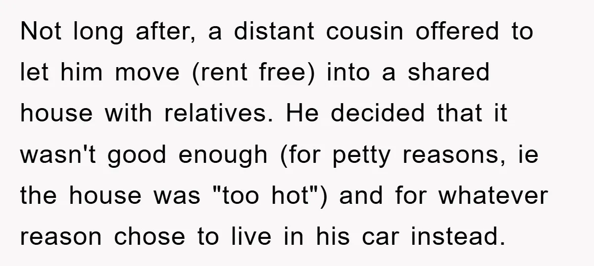 Not long after, a distant cousin offered to let him move (rent free) into a shared house with relatives. He decided that it wasn't good enough (for petty reasons, ie...