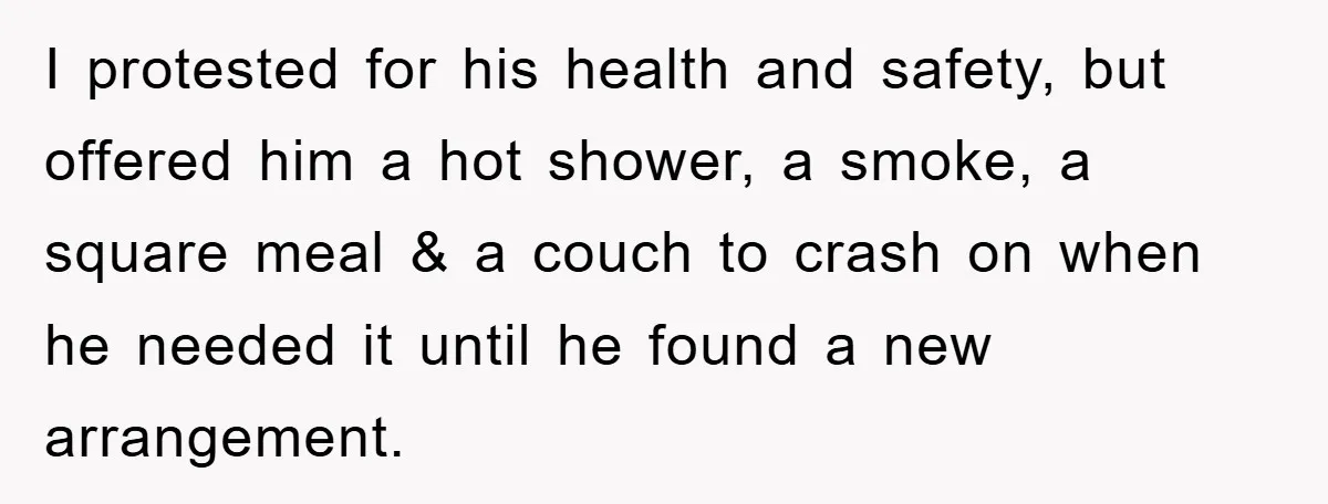 I protested for his health and safety, but offered him a hot shower, a smoke, a square meal & a couch to crash on when he needed it until he...