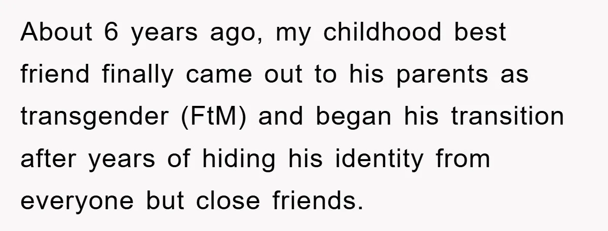 About 6 years ago, my childhood best friend finally came out to his parents as transgender (FtM) and began his transition after years of hiding his identity from everyone but...