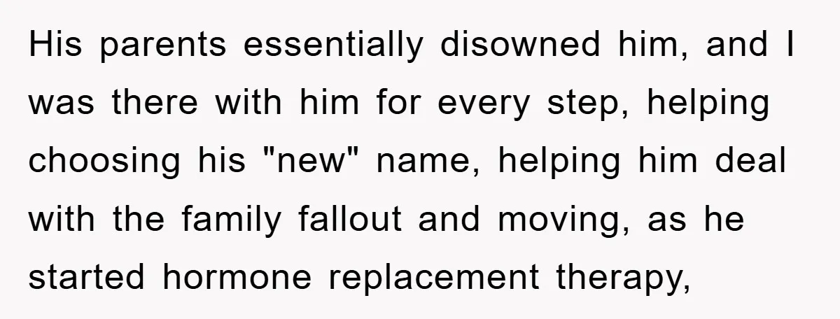 His parents essentially disowned him, and I was there with him for every step, helping choosing his "new" name, helping him deal with the family fallout and moving, as he...