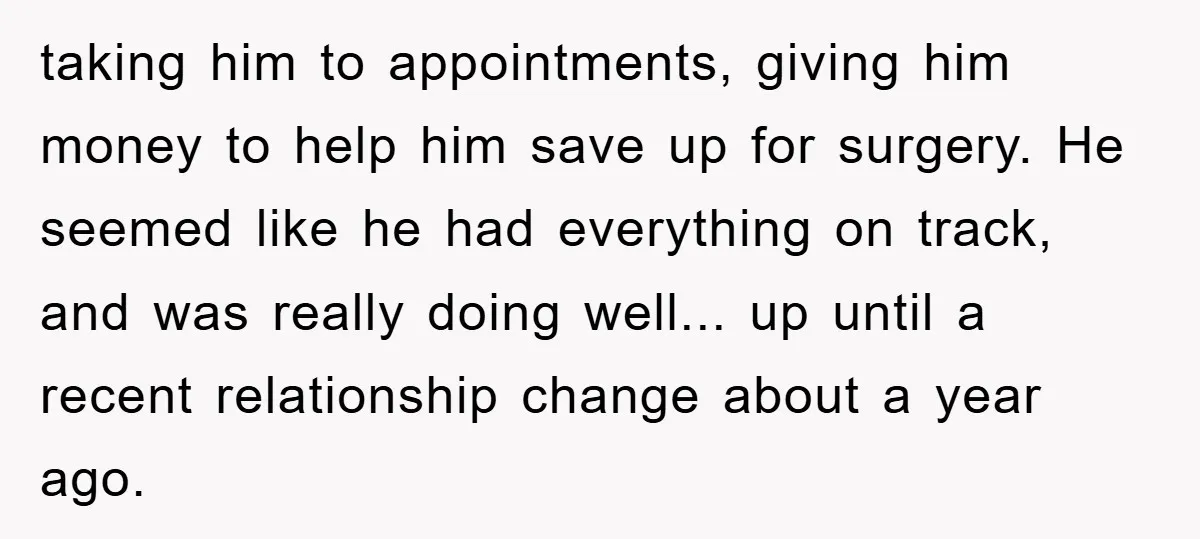 taking him to appointments, giving him money to help him save up for surgery. He seemed like he had everything on track, and was really doing well... up until a...