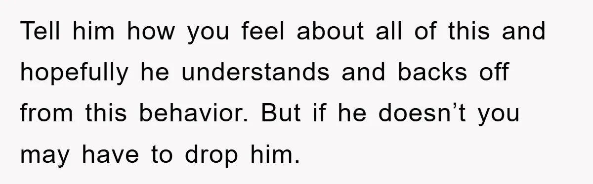 Tell him how you feel about all of this and hopefully he understands and backs off from this behavior. But if he doesn’t you may have to drop him.