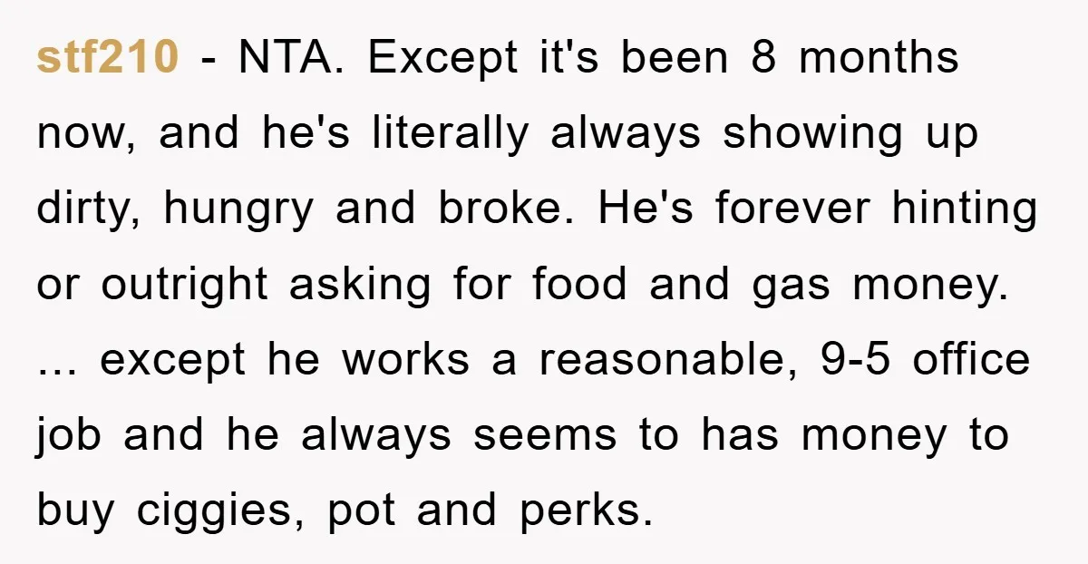 stf210 − NTA. Except it's been 8 months now, and he's literally always showing up dirty, hungry and broke. He's forever hinting or outright asking for food and gas money....