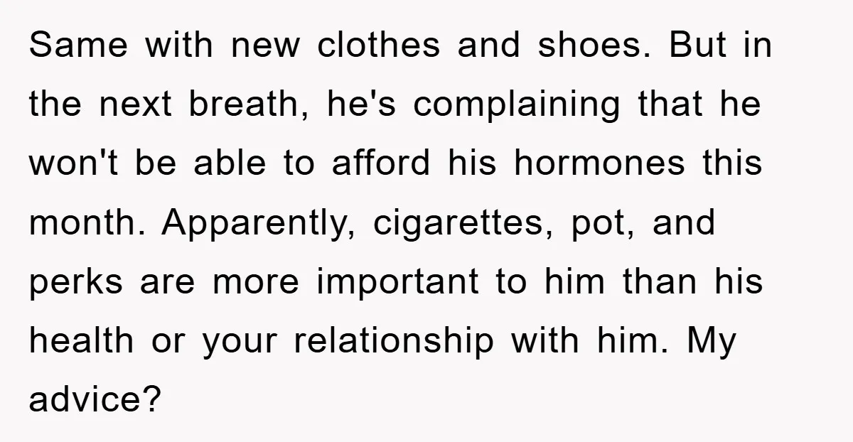 Same with new clothes and shoes. But in the next breath, he's complaining that he won't be able to afford his hormones this month. Apparently, cigarettes, pot, and perks are...