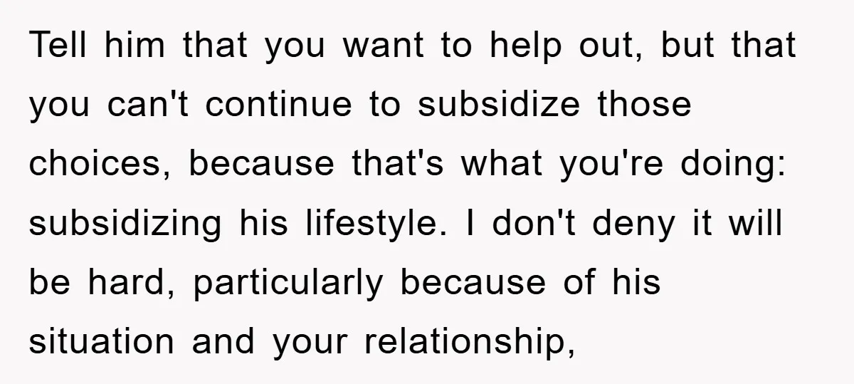 Tell him that you want to help out, but that you can't continue to subsidize those choices, because that's what you're doing: subsidizing his lifestyle. I don't deny it will...