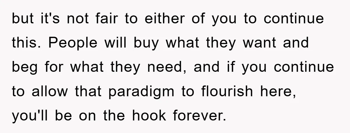 but it's not fair to either of you to continue this. People will buy what they want and beg for what they need, and if you continue to allow that...