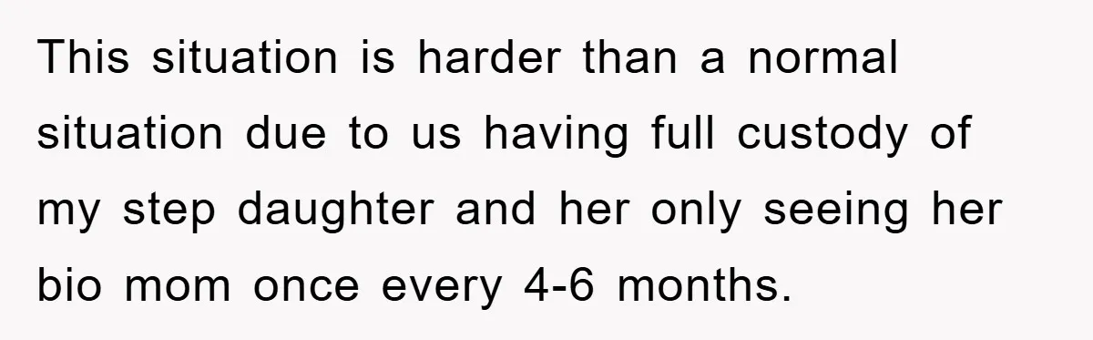 This situation is harder than a normal situation due to us having full custody of my step daughter and her only seeing her bio mom once every 4-6 months.