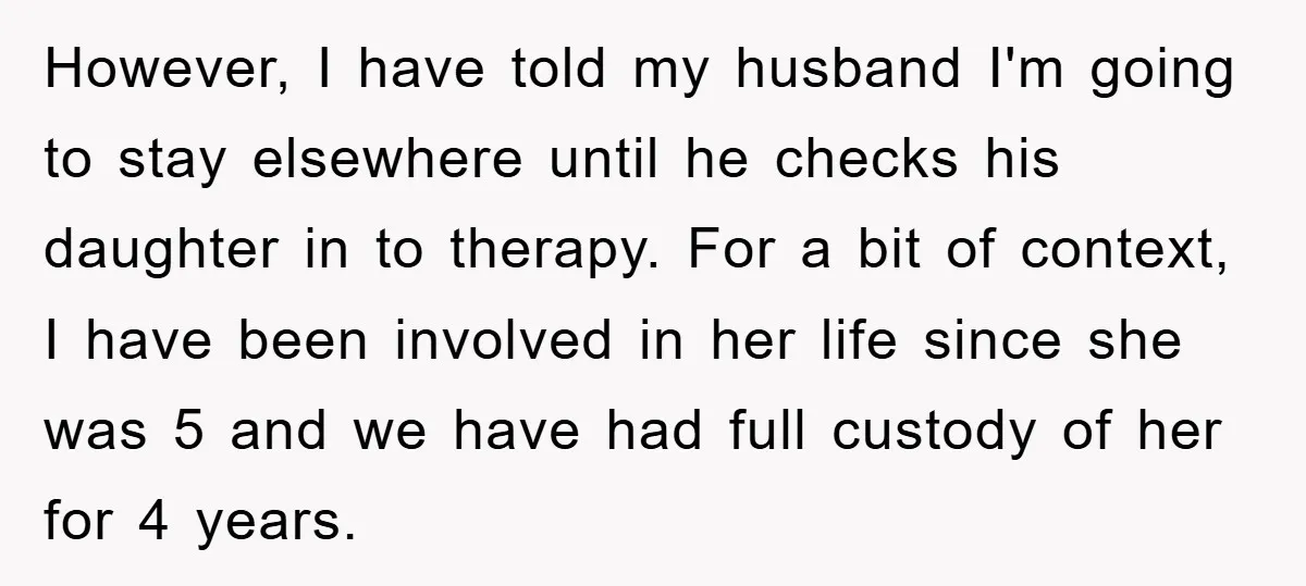 However, I have told my husband I'm going to stay elsewhere until he checks his daughter in to therapy. For a bit of context, I have been involved in her...