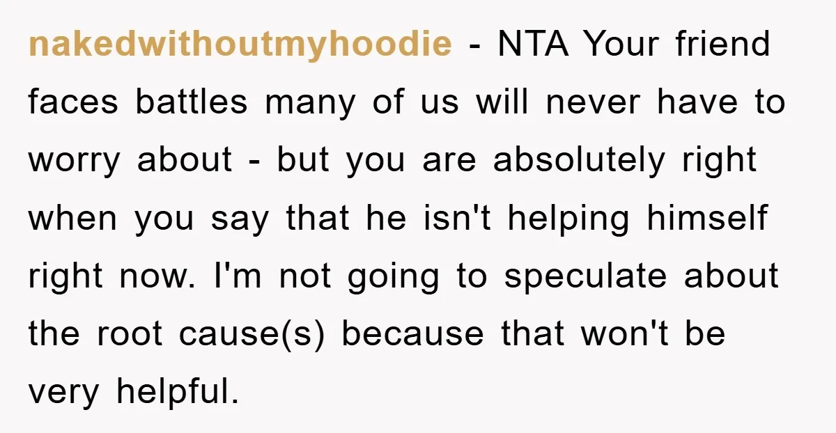 nakedwithoutmyhoodie − NTA Your friend faces battles many of us will never have to worry about - but you are absolutely right when you say that he isn't helping himself...