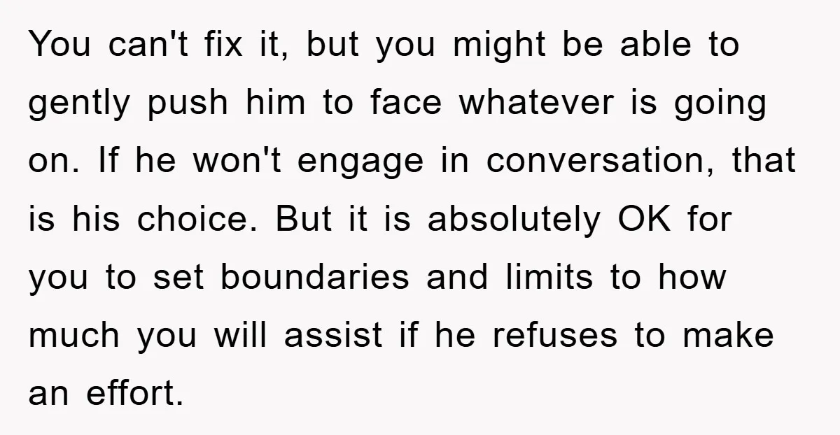 You can't fix it, but you might be able to gently push him to face whatever is going on. If he won't engage in conversation, that is his choice. But...