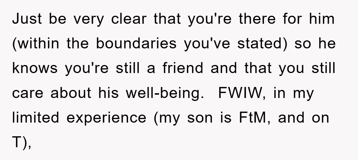 Just be very clear that you're there for him (within the boundaries you've stated) so he knows you're still a friend and that you still care about his well-being. FWIW,...