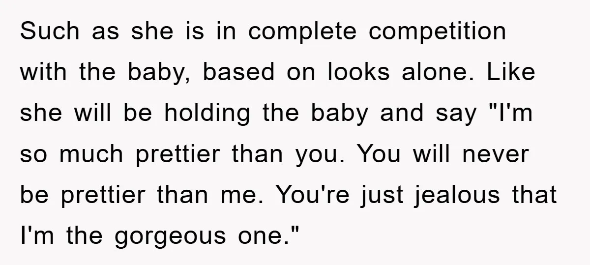 Such as she is in complete competition with the baby, based on looks alone. Like she will be holding the baby and say "I'm so much prettier than you. You...