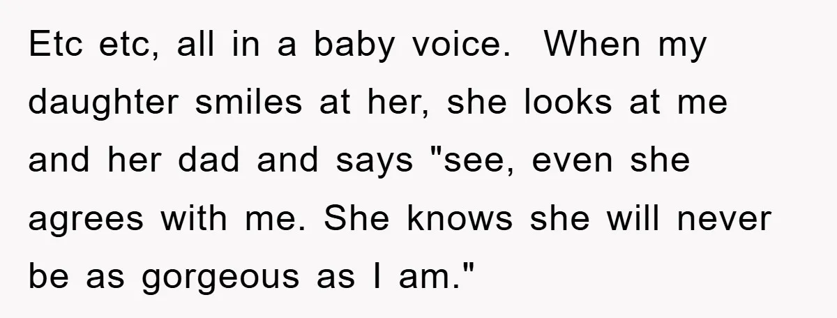 Etc etc, all in a baby voice. When my daughter smiles at her, she looks at me and her dad and says "see, even she agrees with me. She knows...