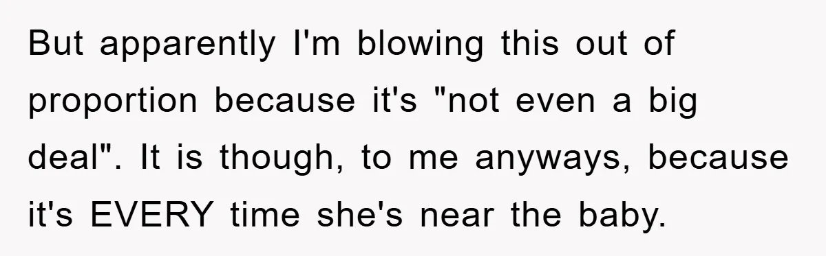 But apparently I'm blowing this out of proportion because it's "not even a big deal". It is though, to me anyways, because it's EVERY time she's near the baby.
