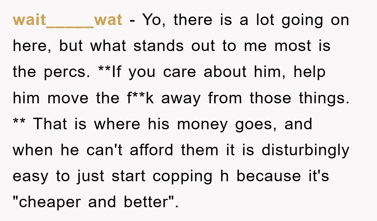 wait_____wat − Yo, there is a lot going on here, but what stands out to me most is the percs. **If you care about him, help him move the f**k...