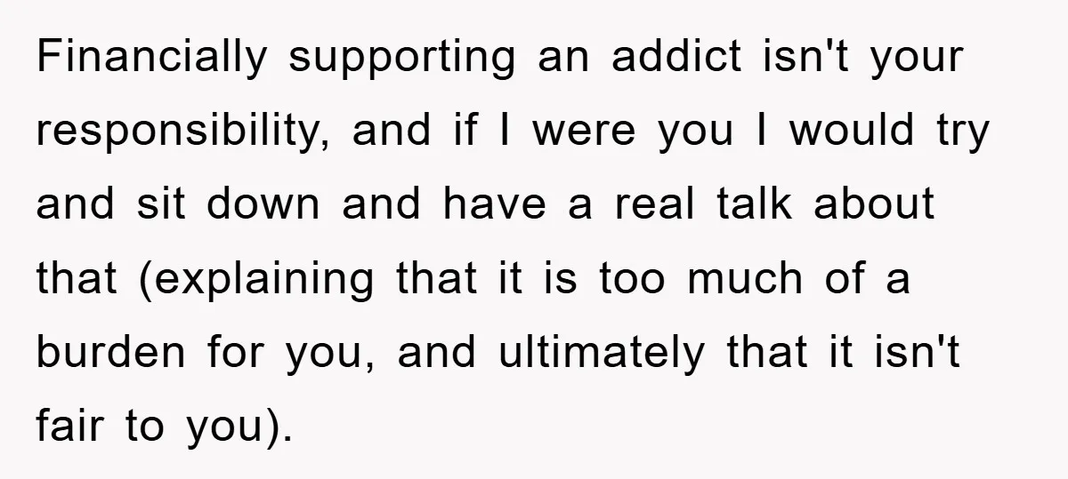 Financially supporting an addict isn't your responsibility, and if I were you I would try and sit down and have a real talk about that (explaining that it is too...