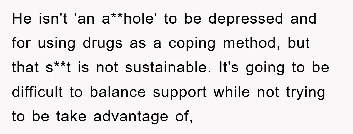 He isn't 'an a**hole' to be depressed and for using drugs as a coping method, but that s**t is not sustainable. It's going to be difficult to balance support while...