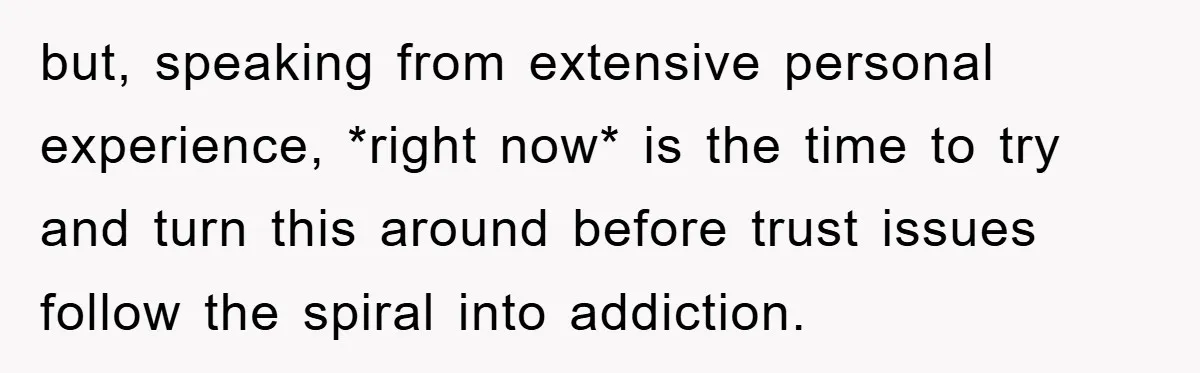 but, speaking from extensive personal experience, *right now* is the time to try and turn this around before trust issues follow the spiral into addiction.