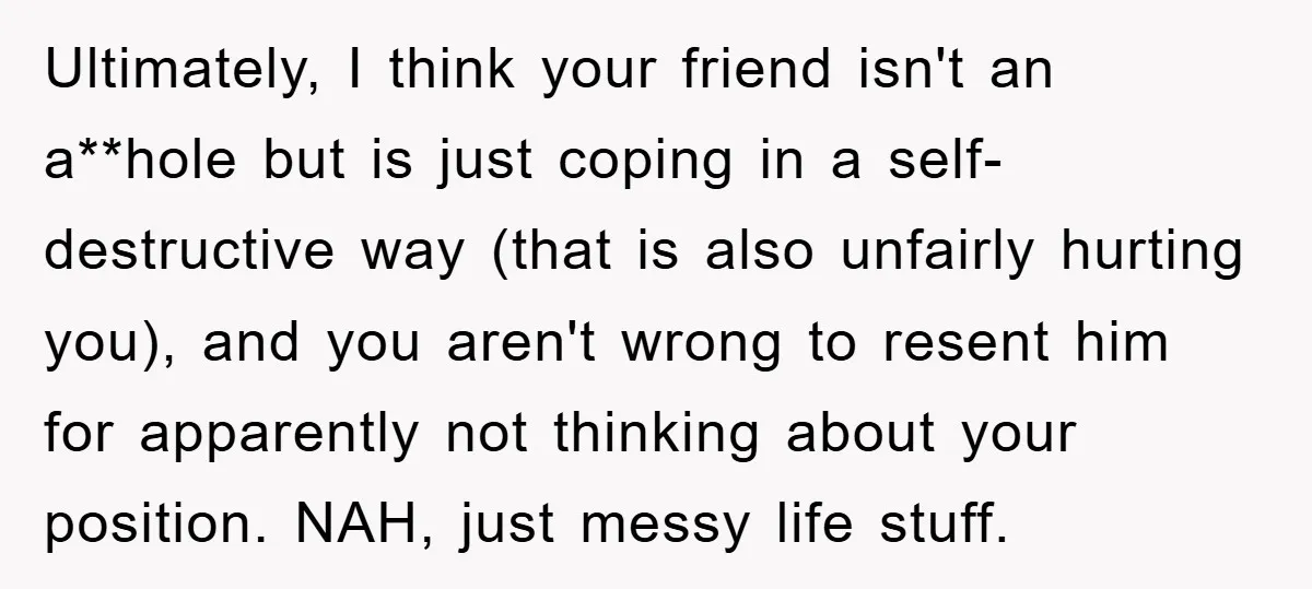 Ultimately, I think your friend isn't an a**hole but is just coping in a self-destructive way (that is also unfairly hurting you), and you aren't wrong to resent him for...