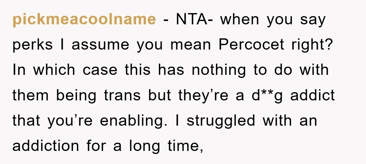 pickmeacoolname − NTA- when you say perks I assume you mean Percocet right? In which case this has nothing to do with them being trans but they’re a d**g addict...