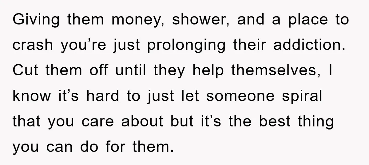 Giving them money, shower, and a place to crash you’re just prolonging their addiction. Cut them off until they help themselves, I know it’s hard to just let someone spiral...