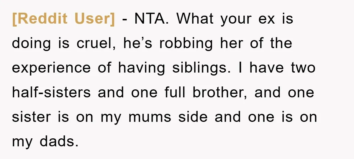 [Reddit User] - NTA. What your ex is doing is cruel, he’s robbing her of the experience of having siblings. I have two half-sisters and one full brother, and one...