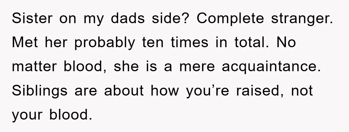 Sister on my dads side? Complete stranger. Met her probably ten times in total. No matter blood, she is a mere acquaintance. Siblings are about how you’re raised, not your...