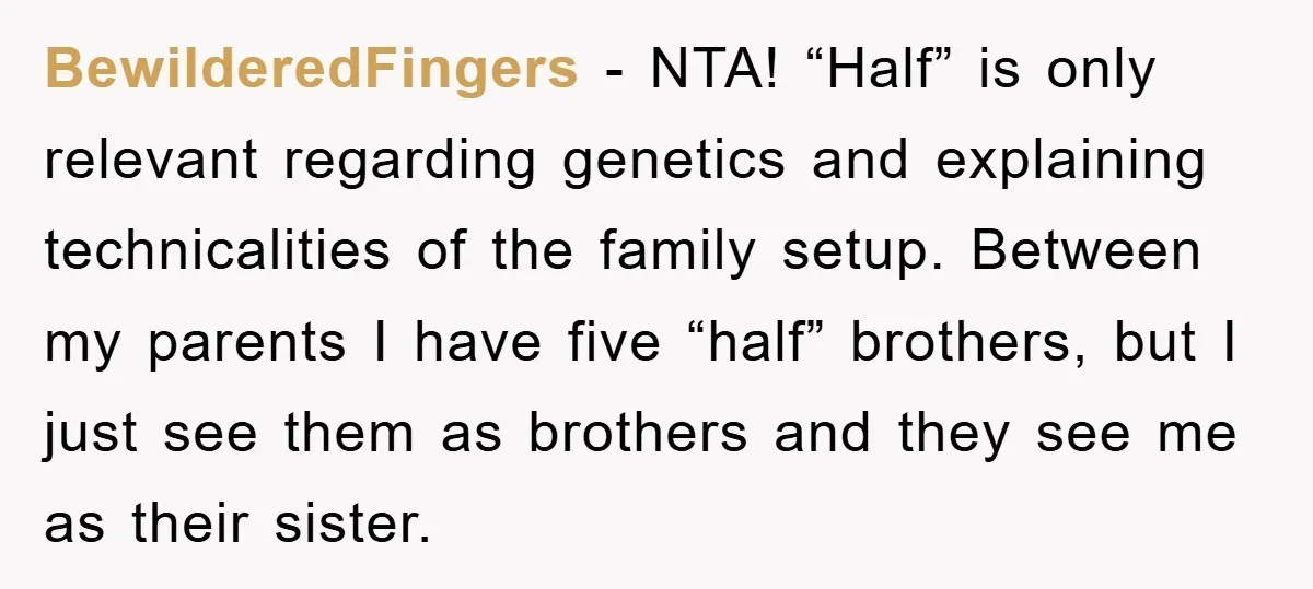 BewilderedFingers - NTA! “Half” is only relevant regarding genetics and explaining technicalities of the family setup. Between my parents I have five “half” brothers, but I just see them as...