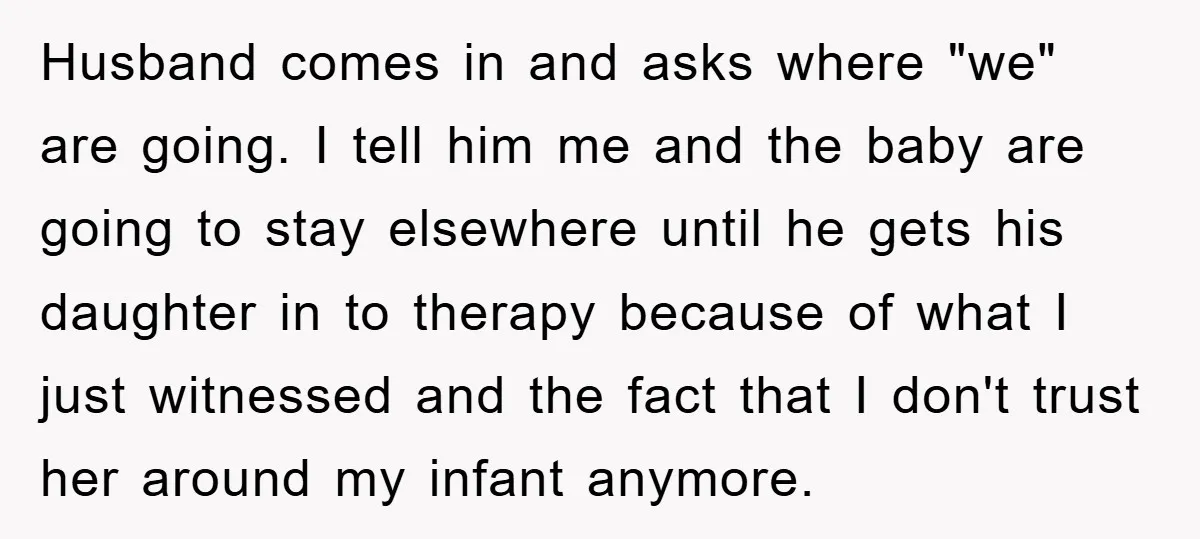 Husband comes in and asks where "we" are going. I tell him me and the baby are going to stay elsewhere until he gets his daughter in to therapy because...