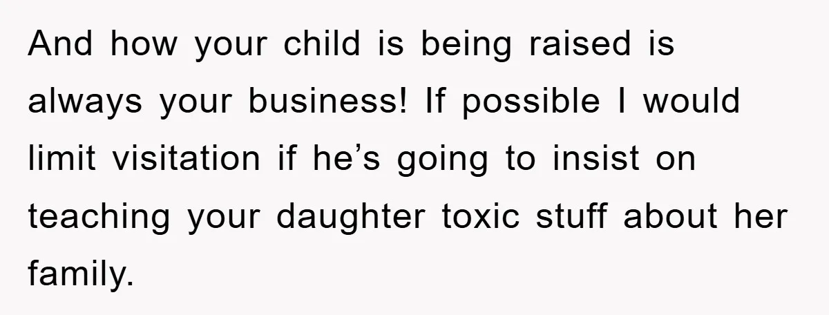 And how your child is being raised is always your business! If possible I would limit visitation if he’s going to insist on teaching your daughter toxic stuff about her...