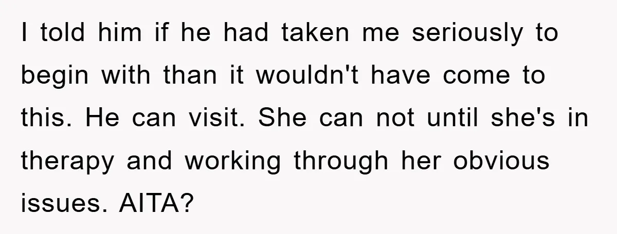 I told him if he had taken me seriously to begin with than it wouldn't have come to this. He can visit. She can not until she's in therapy and...