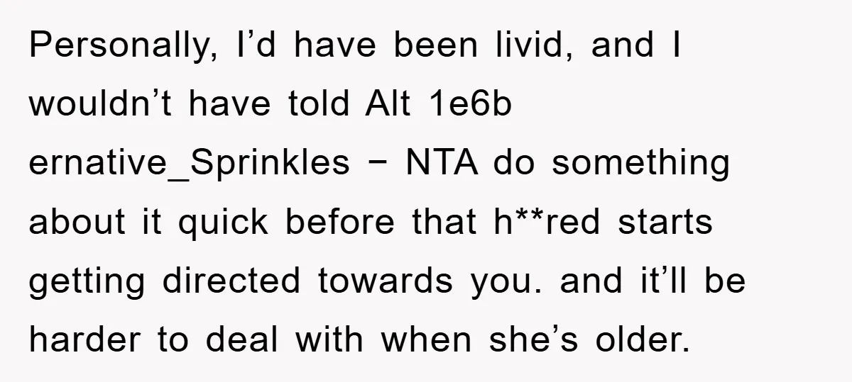 Personally, I’d have been livid, and I wouldn’t have told Alt 1e6b ernative_Sprinkles − NTA do something about it quick before that h**red starts getting directed towards you. and it’ll...