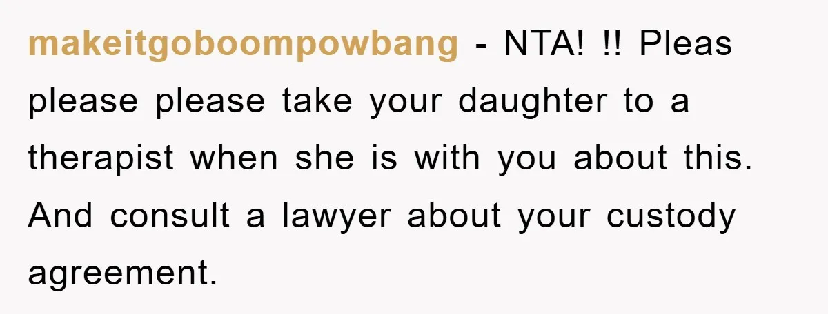 makeitgoboompowbang - NTA! !! Pleas please please take your daughter to a therapist when she is with you about this. And consult a lawyer about your custody agreement.