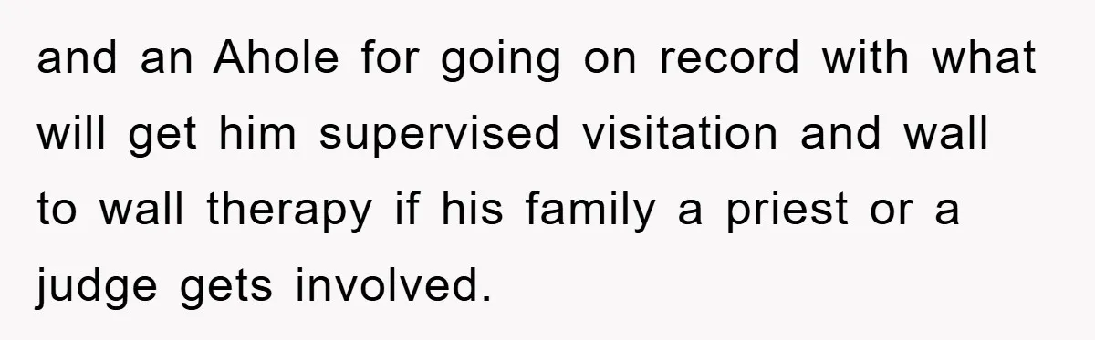 and an Ahole for going on record with what will get him supervised visitation and wall to wall therapy if his family a priest or a judge gets involved.