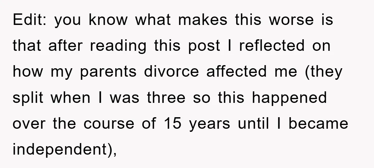 Edit: you know what makes this worse is that after reading this post I reflected on how my parents divorce affected me (they split when I was three so this...