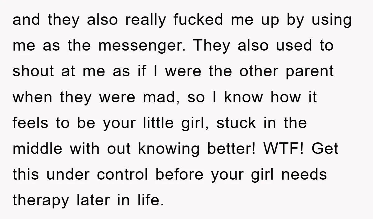 and they also really fucked me up by using me as the messenger. They also used to shout at me as if I were the other parent when they were...