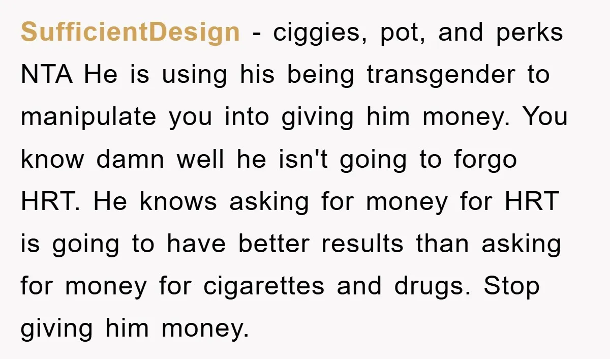 SufficientDesign − ciggies, pot, and perks NTA He is using his being transgender to manipulate you into giving him money. You know damn well he isn't going to forgo HRT....